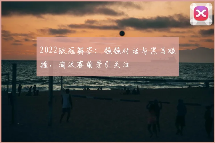 2022欧冠解签:强强对话与黑马碰撞,淘汰赛前景引关注