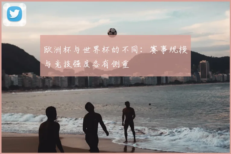 欧洲杯与世界杯的不同:赛事规模与竞技强度各有侧重