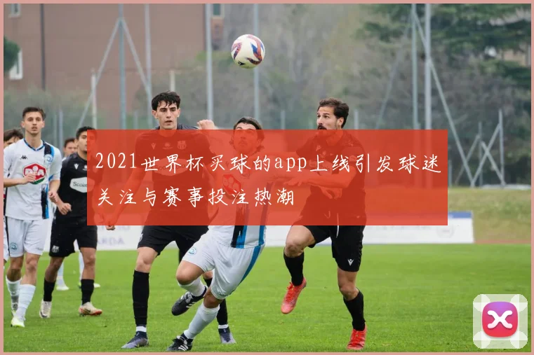 2021世界杯买球的app上线引发球迷关注与赛事投注热潮
