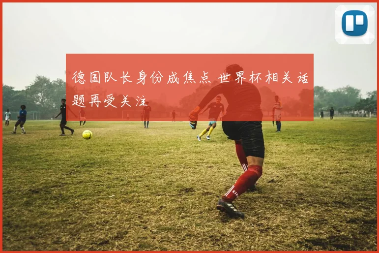 德国队长身份成焦点 世界杯相关话题再受关注