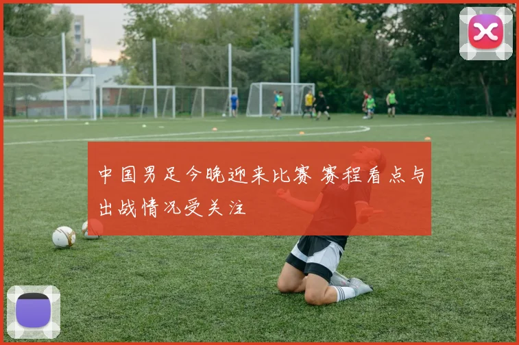中国男足今晚迎来比赛 赛程看点与出战情况受关注